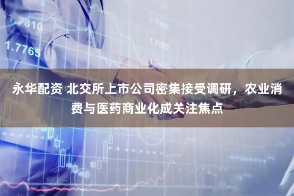 永华配资 北交所上市公司密集接受调研，农业消费与医药商业化成关注焦点