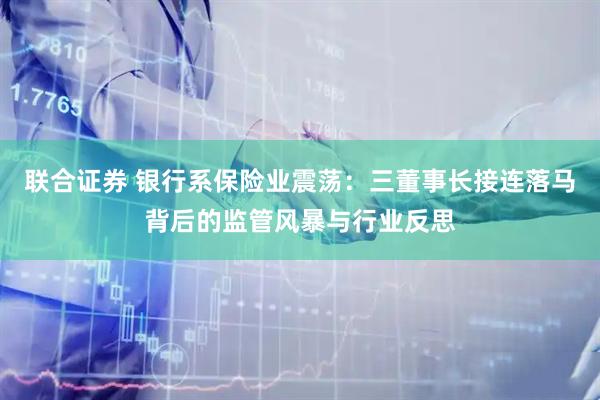 联合证券 银行系保险业震荡：三董事长接连落马背后的监管风暴与行业反思