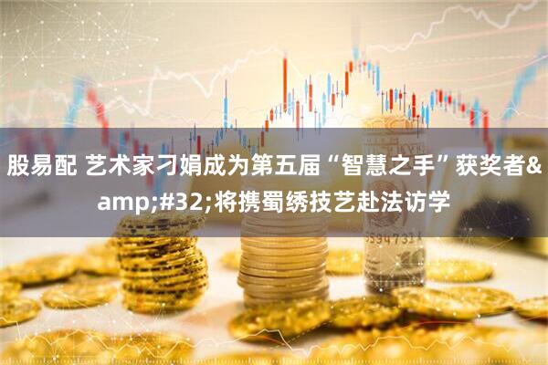 股易配 艺术家刁娟成为第五届“智慧之手”获奖者&#32;将携蜀绣技艺赴法访学