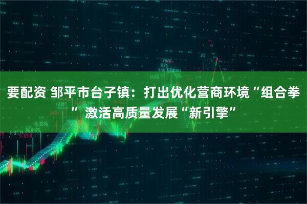 要配资 邹平市台子镇：打出优化营商环境“组合拳” 激活高质量发展“新引擎”