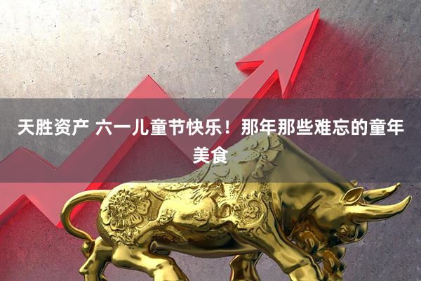 天胜资产 六一儿童节快乐！那年那些难忘的童年美食