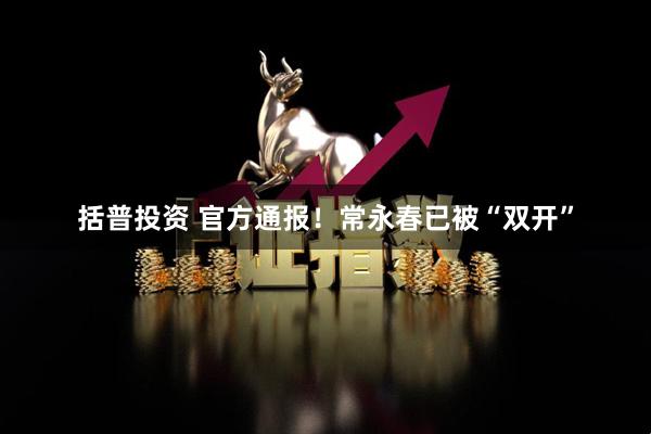 括普投资 官方通报！常永春已被“双开”