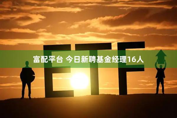 富配平台 今日新聘基金经理16人