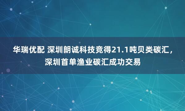 华瑞优配 深圳朗诚科技竞得21.1吨贝类碳汇，深圳首单渔业碳汇成功交易