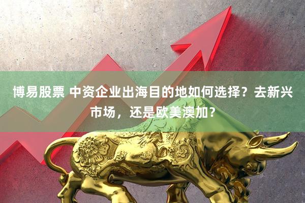 博易股票 中资企业出海目的地如何选择？去新兴市场，还是欧美澳加？