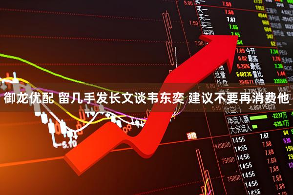 御龙优配 留几手发长文谈韦东奕 建议不要再消费他
