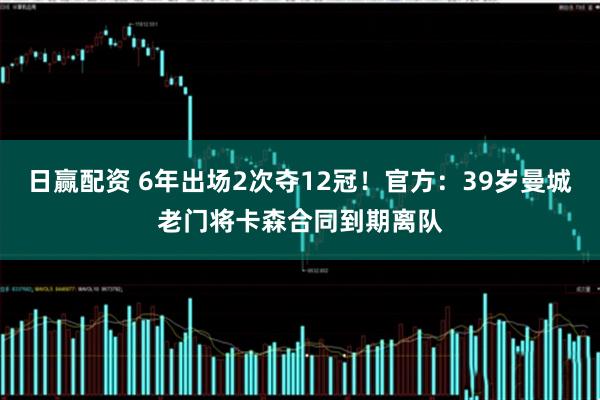 日赢配资 6年出场2次夺12冠！官方：39岁曼城老门将卡森合同到期离队