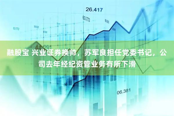 融股宝 兴业证券换帅，苏军良担任党委书记，公司去年经纪资管业务有所下滑