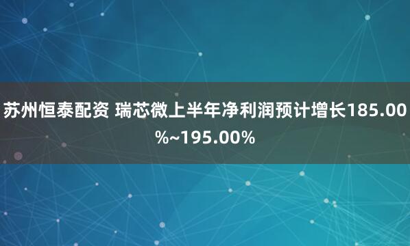苏州恒泰配资 瑞芯微上半年净利润预计增长185.00%~195.00%
