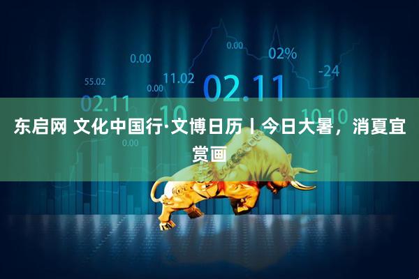 东启网 文化中国行·文博日历丨今日大暑，消夏宜赏画