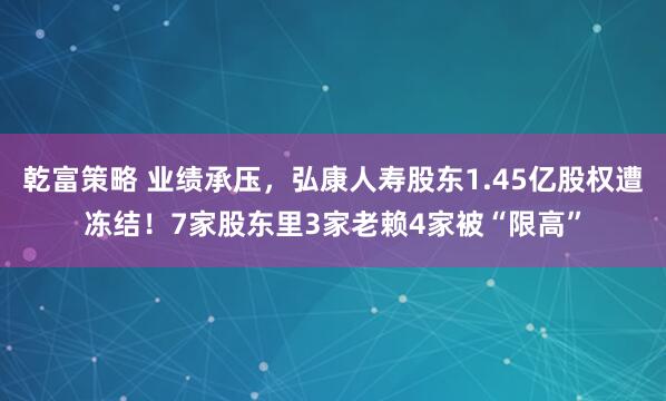 乾富策略 业绩承压，弘康人寿股东1.45亿股权遭冻结！7家股东里3家老赖4家被“限高”