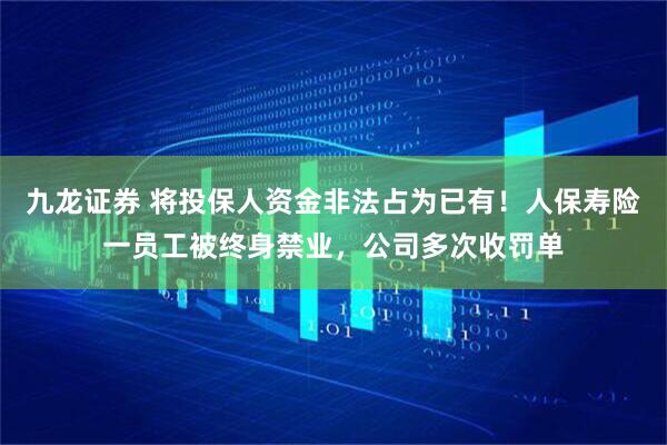 九龙证券 将投保人资金非法占为已有！人保寿险一员工被终身禁业，公司多次收罚单
