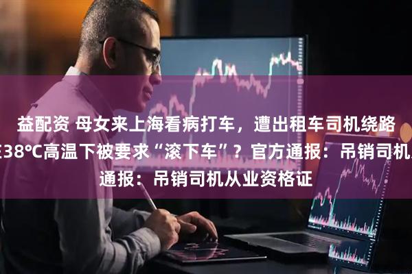 益配资 母女来上海看病打车，遭出租车司机绕路辱骂，还在38℃高温下被要求“滚下车”？官方通报：吊销司机从业资格证