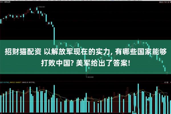 招财猫配资 以解放军现在的实力, 有哪些国家能够打败中国? 美军给出了答案!