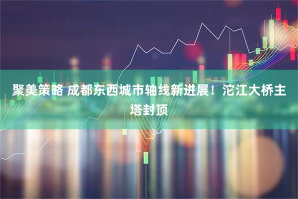 聚美策略 成都东西城市轴线新进展！沱江大桥主塔封顶
