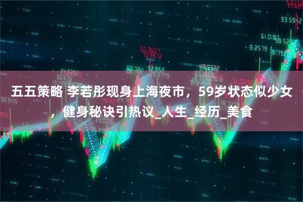 五五策略 李若彤现身上海夜市，59岁状态似少女，健身秘诀引热议_人生_经历_美食