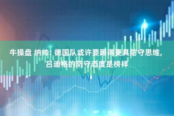 牛操盘 纳帅: 德国队或许要踢得更具防守思维, 吕迪格的防守态度是榜样