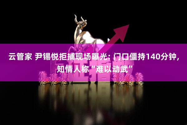 云管家 尹锡悦拒捕现场曝光: 门口僵持140分钟, 知情人称“难以动武”