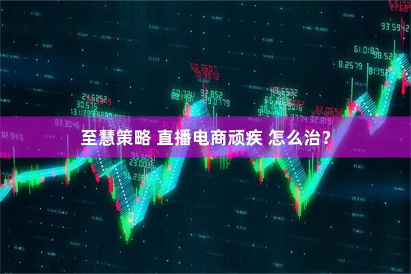 至慧策略 直播电商顽疾 怎么治？