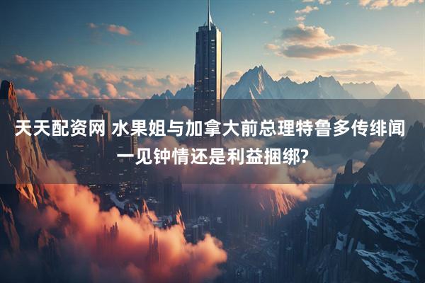 天天配资网 水果姐与加拿大前总理特鲁多传绯闻 一见钟情还是利益捆绑?