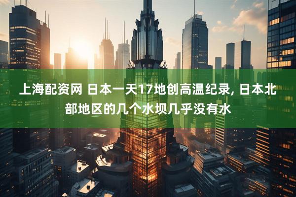 上海配资网 日本一天17地创高温纪录, 日本北部地区的几个水坝几乎没有水