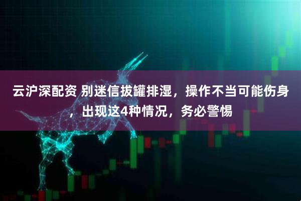 云沪深配资 别迷信拔罐排湿，操作不当可能伤身，出现这4种情况，务必警惕