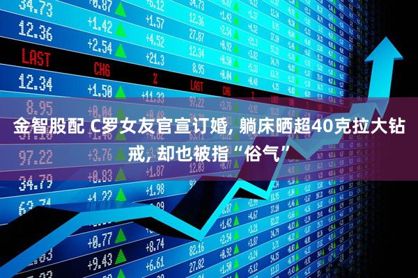 金智股配 C罗女友官宣订婚, 躺床晒超40克拉大钻戒, 却也被指“俗气”