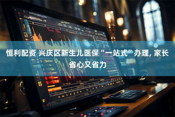 恒利配资 兴庆区新生儿医保“一站式”办理, 家长省心又省力