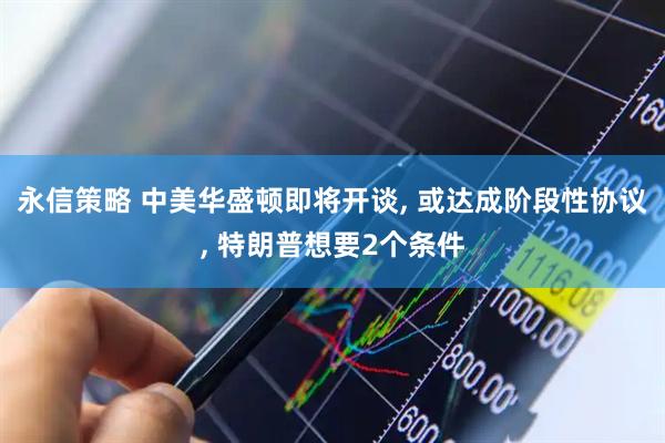 永信策略 中美华盛顿即将开谈, 或达成阶段性协议, 特朗普想要2个条件