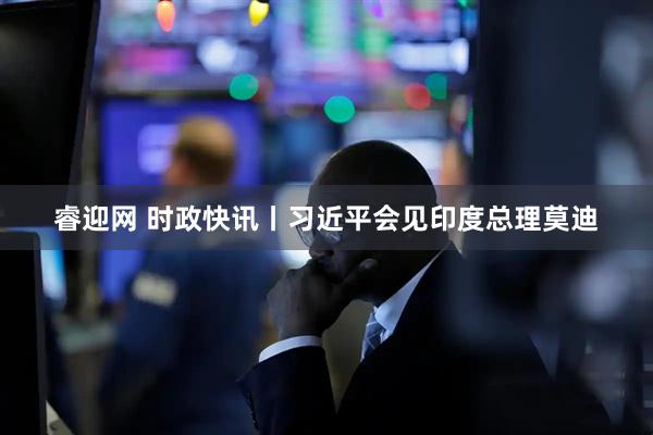 睿迎网 时政快讯丨习近平会见印度总理莫迪