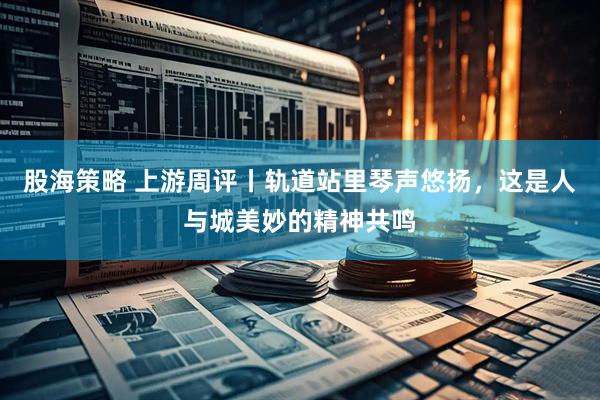 股海策略 上游周评丨轨道站里琴声悠扬，这是人与城美妙的精神共鸣