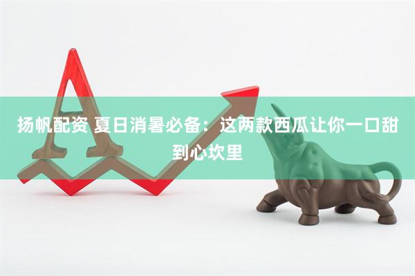 扬帆配资 夏日消暑必备：这两款西瓜让你一口甜到心坎里