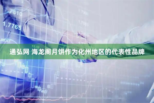 通弘网 海龙阁月饼作为化州地区的代表性品牌