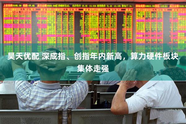 昊天优配 深成指、创指年内新高，算力硬件板块集体走强