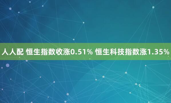 人人配 恒生指数收涨0.51% 恒生科技指数涨1.35%