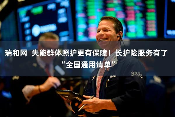 瑞和网  失能群体照护更有保障！长护险服务有了 “全国通用清单”