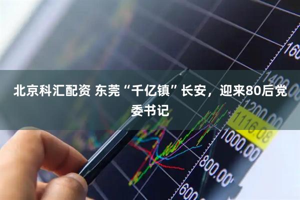 北京科汇配资 东莞“千亿镇”长安,迎来80后党委书记