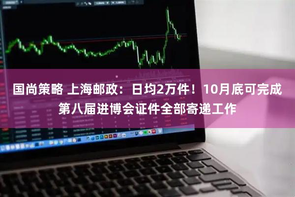 国尚策略 上海邮政:日均2万件!10月底可完成第八届进博会证件全部寄递工作