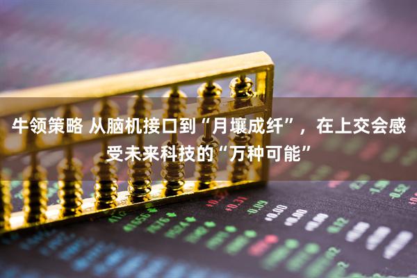牛领策略 从脑机接口到“月壤成纤”，在上交会感受未来科技的“万种可能”