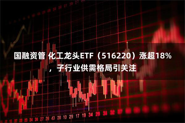 国融资管 化工龙头ETF（516220）涨超18%，子行业供需格局引关注