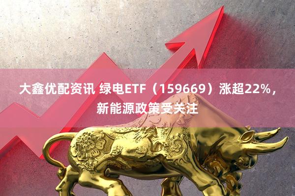大鑫优配资讯 绿电ETF（159669）涨超22%，新能源政策受关注