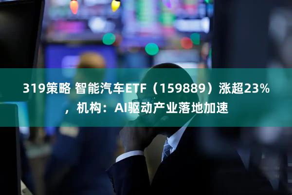 319策略 智能汽车ETF（159889）涨超23%，机构：AI驱动产业落地加速