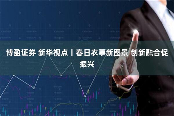 博盈证券 新华视点丨春日农事新图景 创新融合促振兴