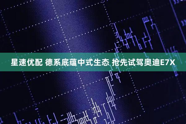 星速优配 德系底蕴中式生态 抢先试驾奥迪E7X