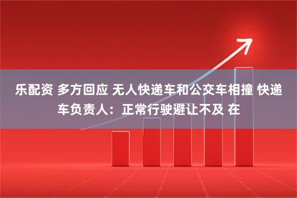 乐配资 多方回应 无人快递车和公交车相撞 快递车负责人：正常行驶避让不及 在
