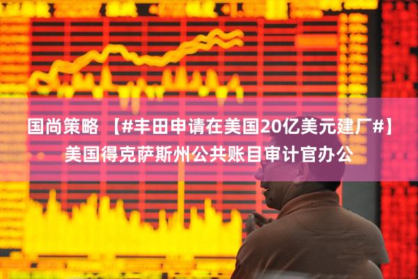 国尚策略 【#丰田申请在美国20亿美元建厂#】美国得克萨斯州公共账目审计官办公